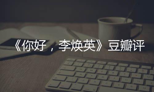 李焕豆瓣多少唐探最新你英好，评分评分口碑