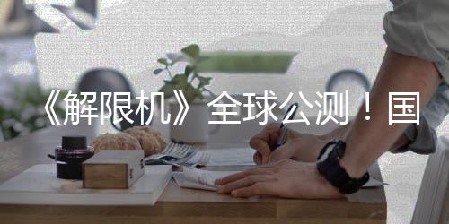 限机序章国产全球公启封解机甲今日测