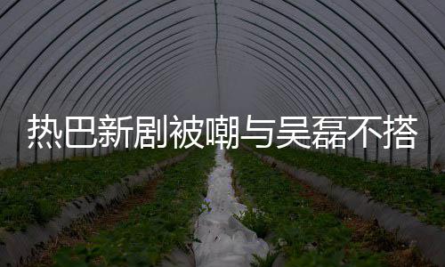 热巴被嘲本人新剧磊不搭 0多我与吴回应岁才2
