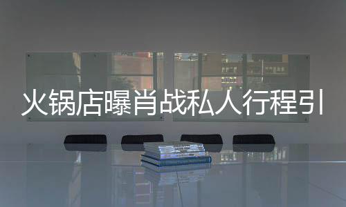 肖战行程店曝堵 道歉引围火锅私人深夜发文