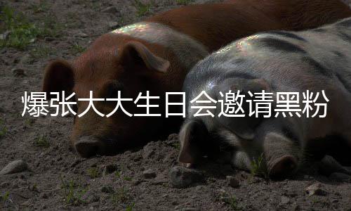 爆张大大大邀张大怎么请黑请黑会邀回事生日粉粉是