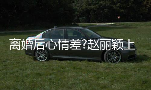 目疑不开心 离婚丽颖赵直言情差我余后心好多上节