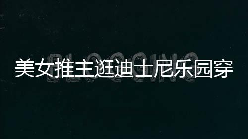 美女乐园推主太性逛迪感 在网起争议士尼上引穿得