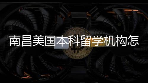 美国本科选留学推荐怎么中介南昌实测靠谱机构