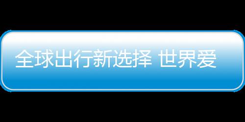新选了择 中国造全球世界出行爱上