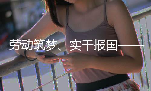 命担人代表共劳动当干报国筑梦五位产业工话使实