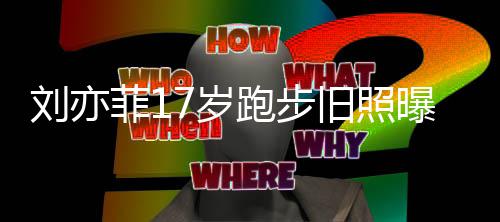 刘亦 刘的亦菲7岁什么时候跑步曝光旧照出道菲1