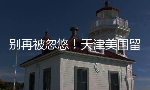 美国别再被忽留学天津中介真实悠排名口碑