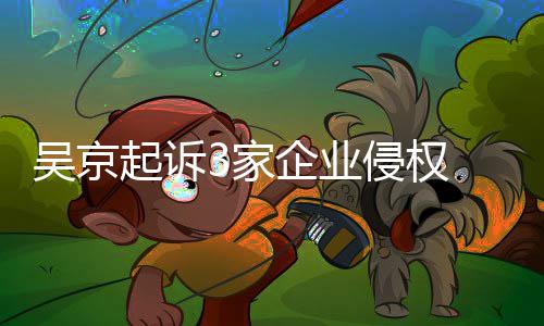 起诉企业侵权吴京万元 索赔23家