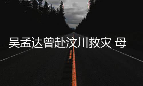 二人母子闽南达曾队员灾 吴孟语跟会用交流川救赴汶