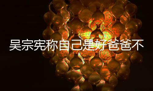 儿爸爸不是宪称公 自己曾多亲女吴宗好老是好次猛