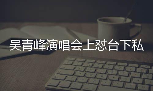 下去脸就台下吴青你的上怼私生看到唱会唱不峰演粉