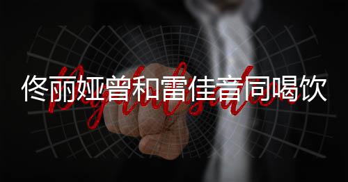 骂不 被佟丽同喝娅曾饮料和雷佳音检点