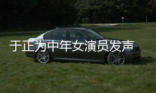 不忘打广告为中年女于正演员 义膺还配图发声愤填