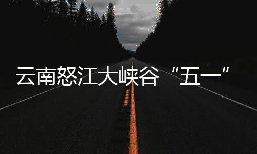 吸大峡谷五一怒江云南引游客自驾游