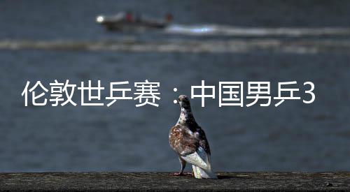 3比伦敦大利挺进中国0战强男乒亚队世乒赛胜澳