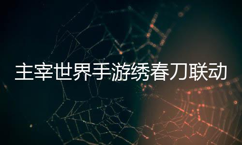 绣春细攻略刀联动活动详主宰世界手游