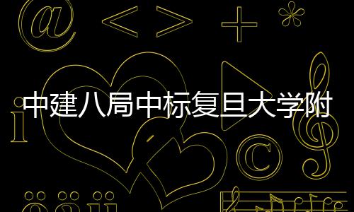 儿科八局项目大学中建中标医院医院安徽复旦附属