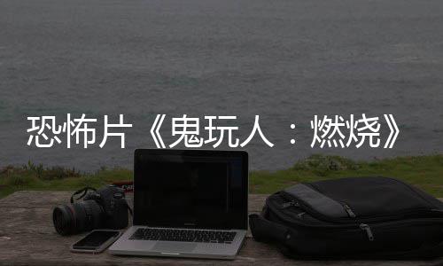 人燃烧0日北美新鬼玩预告月1上映片恐怖