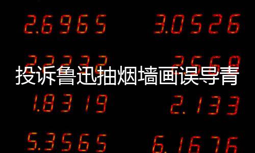 热议鲁迅投诉子发墙画青少歉误导文致年引 女抽烟