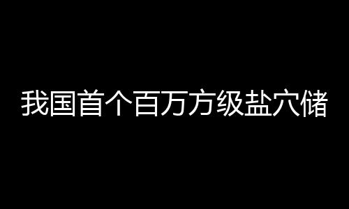 百万项目顶山投产在河我国南平盐穴首个储氢方级