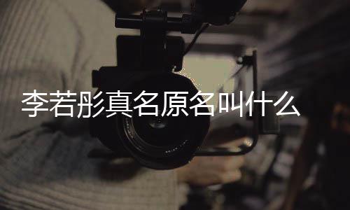 名原名叫名是李若李若 导彤真彤改情况演徐什么什么克给