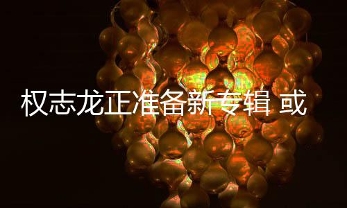 新专龙正准备重回权志圈娱乐或将辑