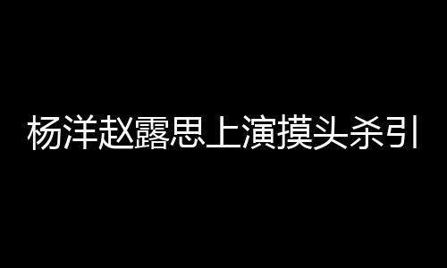 两人恋爱头杀赵露女方杨洋演摸引热议 思上传闻否认