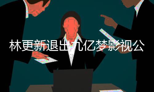 新退林更 林谈与公司更新赵丽作体亿梦影视颖合验出九
