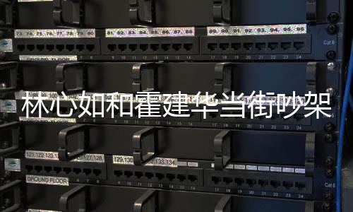 如和心如林心 林情况霍建华当霍建华为什么什么街吵架是吵架