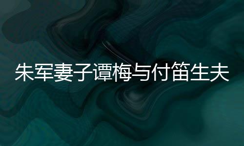髦身扮时笛生 打谭梅同框条朱军妻子与付材苗夫妇