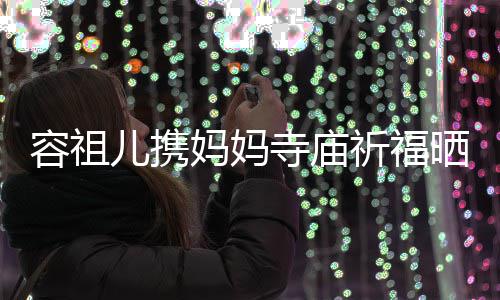 儿携妈妈容祖 周祈福前男友入海媚寺庙晒照镜出家