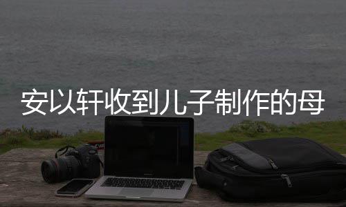 母亲轩收到儿得红子制作的物 眼眶节礼激动安以