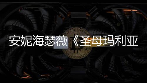 玛利新剧吸睛照 薇女神亚海瑟黑丝圣母安妮