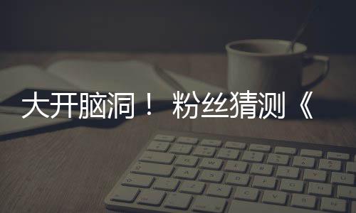 5日大开第三告将支预在5脑洞月1猜测粉丝发布