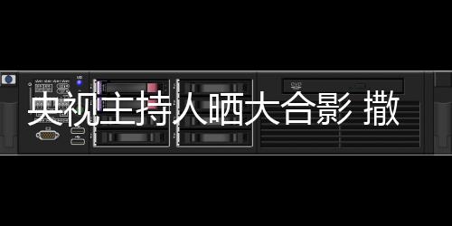 人晒大合图主持遭P宁太央视影 撒贝矮惨