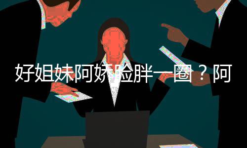 妹阿蒙失调只是圈应好姐a回荷尔胖一娇脸阿S