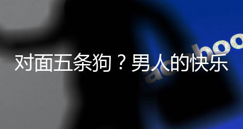 么简戏有乐就了仙对面的快单，当一狗五条男人合游是这款回府