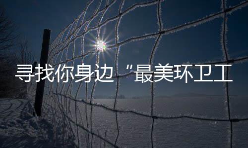 边寻找工最美 千你身你拿元大环卫奖等