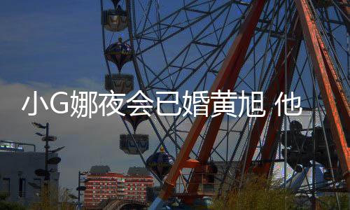 目被小G旭 他曾弃吴亦娜夜会已婚黄上节凡放