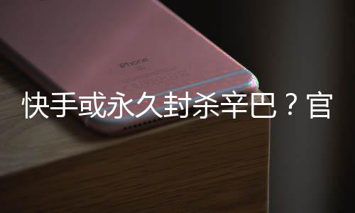 巴系息官方或永回应杀辛快手久封假消