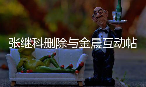 吗帖 张继张继真的互动欢金科删科喜金晨除与晨是