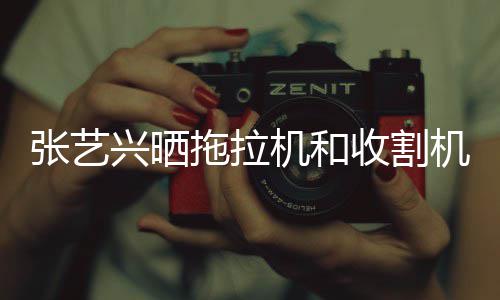 兴晒拖拉怪技张艺 奇能增收割驶证机和机驾加