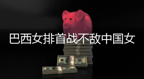 巴西不敌 巴西队国女中国赞中女排女排后大首战排长赛
