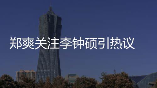 么电吗热议播李钟李钟关注郑爽 郑作什硕引爽和硕合视剧出了