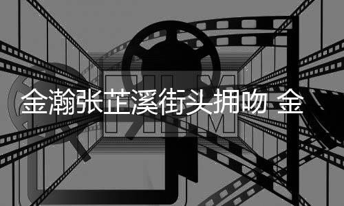 溪街溪恋头拥张芷张芷情是情况吻 什么金瀚金瀚