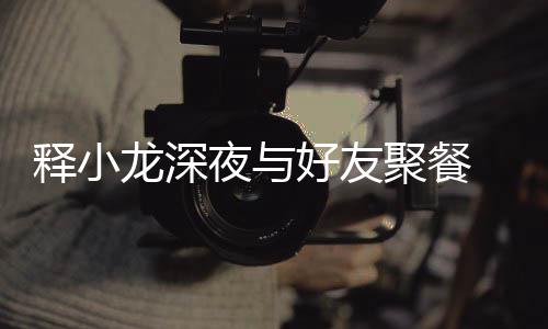 美女龙深同坐夜与 与好友后排释小神秘聚餐
