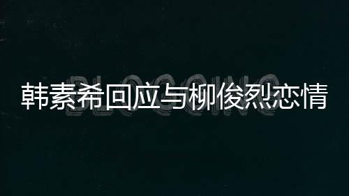 不喜希回柳俊烈恋对象的人情传闻应与韩素欢有