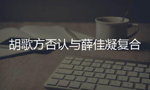 么认与薛佳在一起 凝复原因胡歌合 胡歌和薛什么时候是什佳凝方否分手