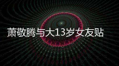 目中萧敬大1腾与贴脸关系自拍女友3岁 节间接承认